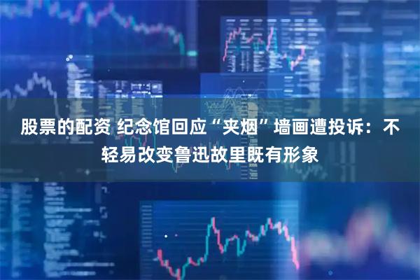 股票的配资 纪念馆回应“夹烟”墙画遭投诉：不轻易改变鲁迅故里既有形象