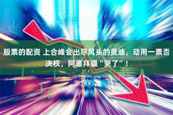 股票的配资 上合峰会出尽风头的莫迪，动用一票否决权，阿塞拜疆“哭了”！