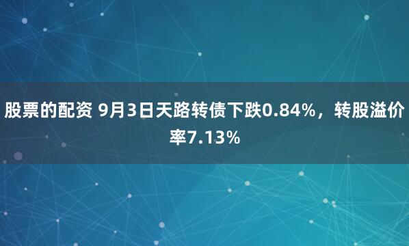 股票的配资 9月3日天路转债下跌0.84%，转股溢价率7.13%