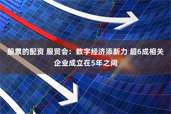 股票的配资 服贸会：数字经济添新力 超6成相关企业成立在5年之间