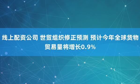 线上配资公司 世贸组织修正预测 预计今年全球货物贸易量将增长0.9%