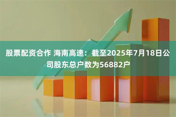 股票配资合作 海南高速：截至2025年7月18日公司股东总户数为56882户
