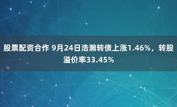 股票配资合作 9月24日浩瀚转债上涨1.46%，转股溢价率33.45%
