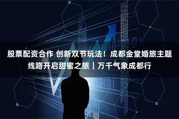 股票配资合作 创新双节玩法！成都金堂婚旅主题线路开启甜蜜之旅｜万千气象成都行