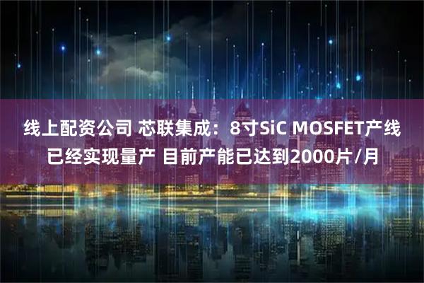线上配资公司 芯联集成：8寸SiC MOSFET产线已经实现量产 目前产能已达到2000片/月