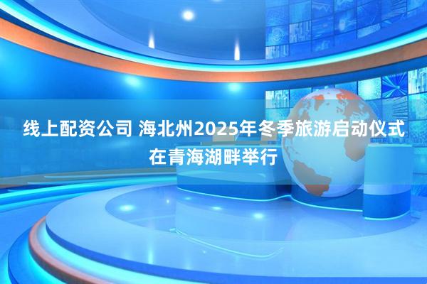 线上配资公司 海北州2025年冬季旅游启动仪式在青海湖畔举行