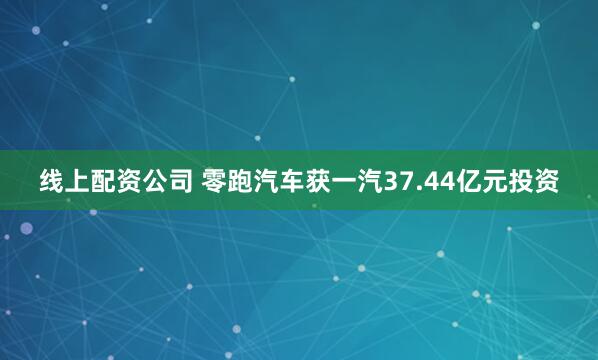 线上配资公司 零跑汽车获一汽37.44亿元投资