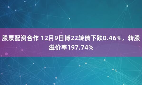 股票配资合作 12月9日博22转债下跌0.46%，转股溢价率197.74%