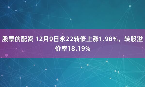 股票的配资 12月9日永22转债上涨1.98%，转股溢价率18.19%