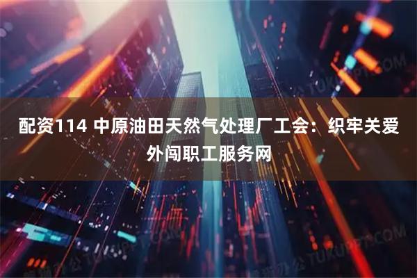 配资114 中原油田天然气处理厂工会：织牢关爱外闯职工服务网