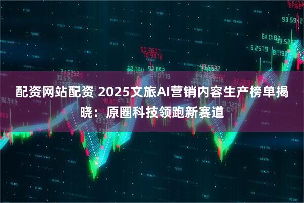 配资网站配资 2025文旅AI营销内容生产榜单揭晓：原圈科技领跑新赛道