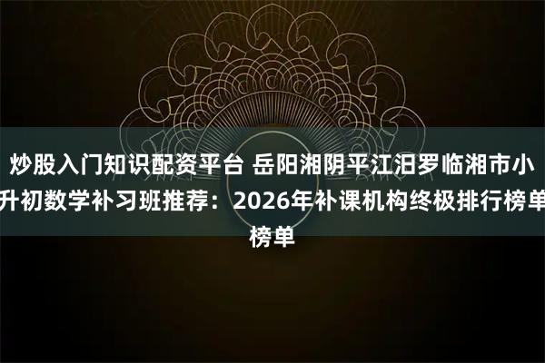 炒股入门知识配资平台 岳阳湘阴平江汨罗临湘市小升初数学补习班推荐：2026年补课机构终极排行榜单