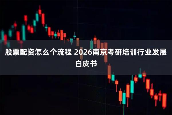 股票配资怎么个流程 2026南京考研培训行业发展白皮书