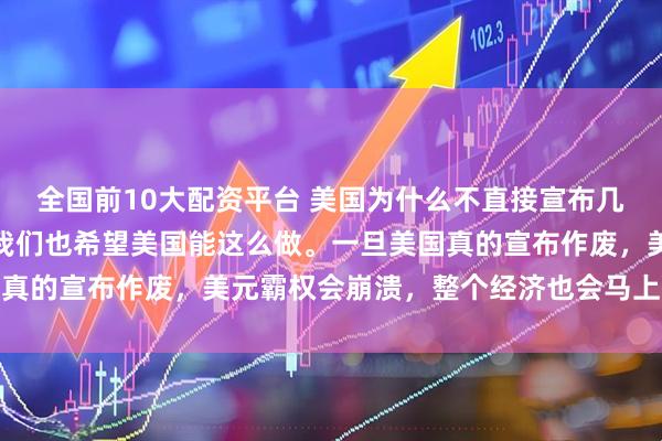 全国前10大配资平台 美国为什么不直接宣布几十万亿美债全部作废？我们也希望美国能这么做。一旦美国真的宣布作废，美元霸权会崩溃，整个经济也会马上陷入危机