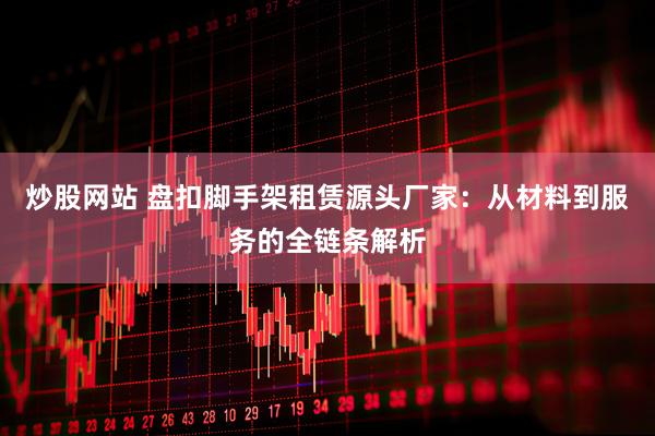 炒股网站 盘扣脚手架租赁源头厂家：从材料到服务的全链条解析