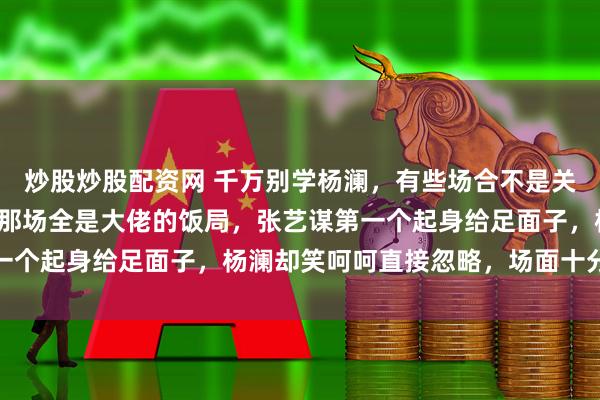 炒股炒股配资网 千万别学杨澜，有些场合不是关系熟就可以不装。香港那场全是大佬的饭局，张艺谋第一个起身给足面子，杨澜却笑呵呵直接忽略，场面十分尴尬