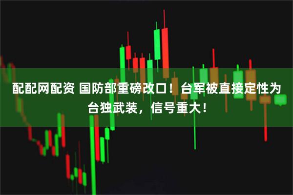 配配网配资 国防部重磅改口！台军被直接定性为台独武装，信号重大！