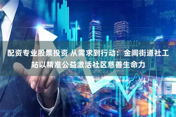 配资专业股票投资 从需求到行动:金阊街道社工站以精准公益激活社区慈善生命力