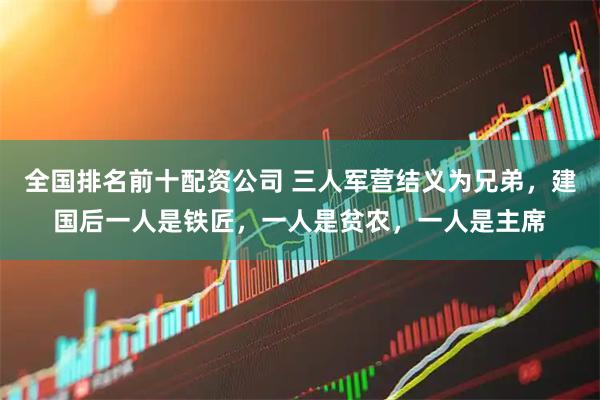 全国排名前十配资公司 三人军营结义为兄弟，建国后一人是铁匠，一人是贫农，一人是主席