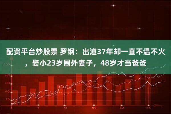 配资平台炒股票 罗钢：出道37年却一直不温不火，娶小23岁圈外妻子，48岁才当爸爸