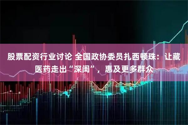 股票配资行业讨论 全国政协委员扎西顿珠：让藏医药走出“深闺”，惠及更多群众