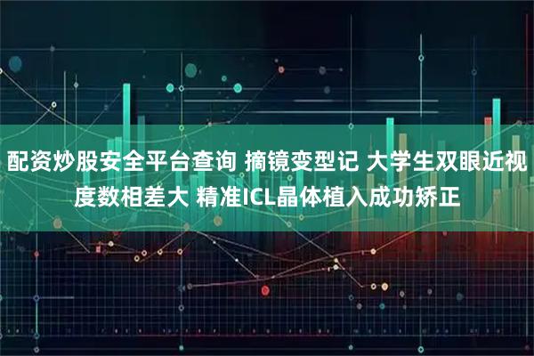 配资炒股安全平台查询 摘镜变型记 大学生双眼近视度数相差大 精准ICL晶体植入成功矫正