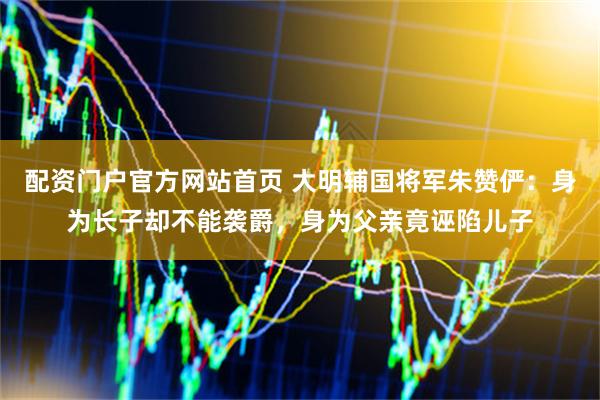 配资门户官方网站首页 大明辅国将军朱赞俨：身为长子却不能袭爵，身为父亲竟诬陷儿子
