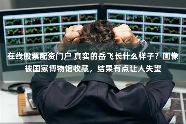 在线股票配资门户 真实的岳飞长什么样子？画像被国家博物馆收藏，结果有点让人失望