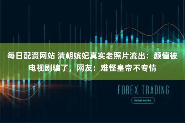 每日配资网站 清朝嫔妃真实老照片流出:颜值被电视剧骗了,网友:难怪皇帝不专情
