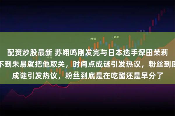 配资炒股最新 苏翊鸣刚发完与日本选手深田茉莉的领奖合影，两小时不到朱易就把他取关，时间点成谜引发热议，粉丝到底是在吃醋还是早分了