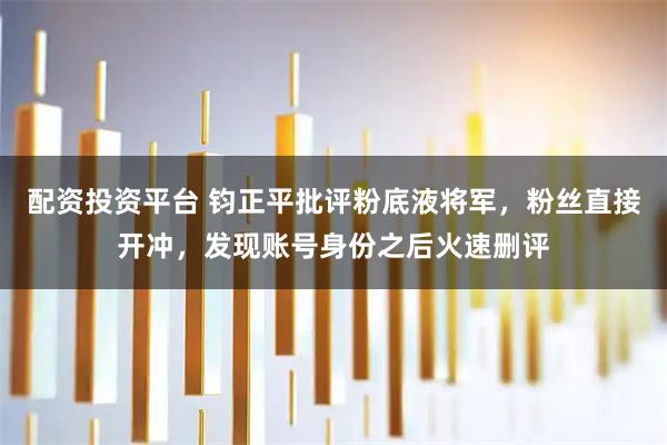 配资投资平台 钧正平批评粉底液将军，粉丝直接开冲，发现账号身份之后火速删评