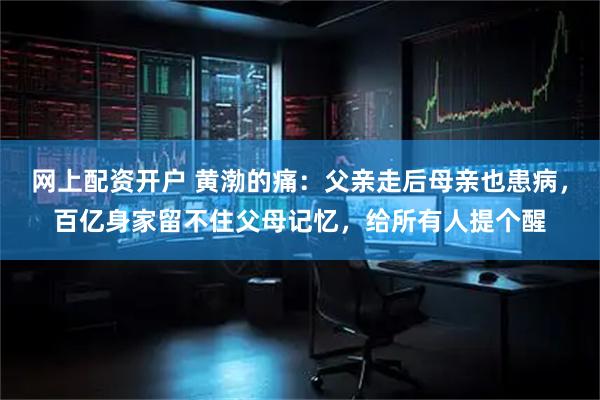 网上配资开户 黄渤的痛：父亲走后母亲也患病，百亿身家留不住父母记忆，给所有人提个醒