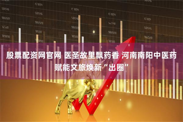 股票配资网官网 医圣故里飘药香 河南南阳中医药赋能文旅焕新“出圈”