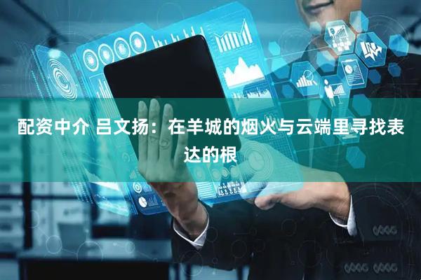 配资中介 吕文扬：在羊城的烟火与云端里寻找表达的根
