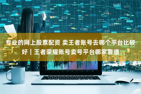 专业的网上股票配资 卖王者账号去哪个平台比较好｜王者荣耀账号卖号平台哪家靠谱
