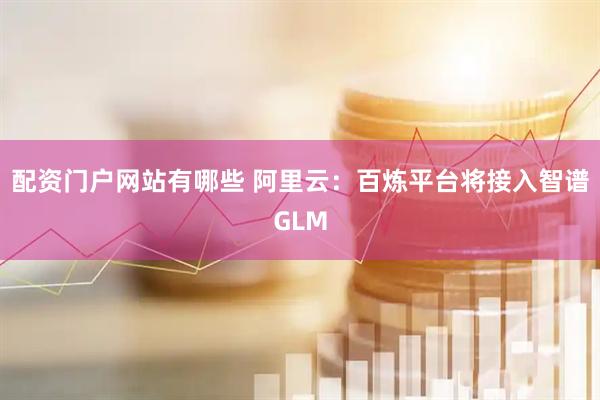 配资门户网站有哪些 阿里云：百炼平台将接入智谱GLM