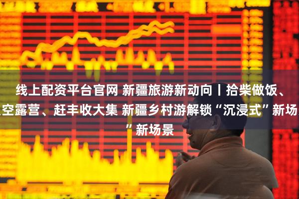 线上配资平台官网 新疆旅游新动向丨拾柴做饭、星空露营、赶丰收大集 新疆乡村游解锁“沉浸式”新场景