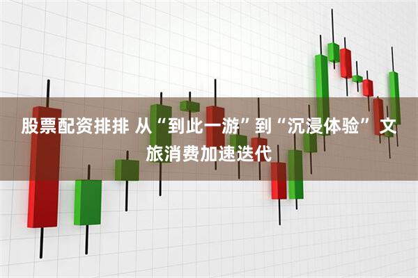 股票配资排排 从“到此一游”到“沉浸体验” 文旅消费加速迭代