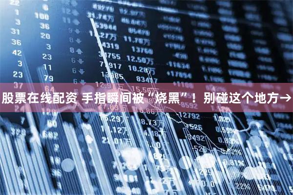 股票在线配资 手指瞬间被“烧黑”！别碰这个地方→