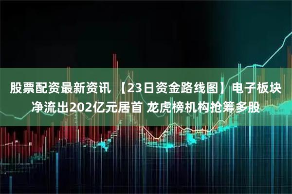 股票配资最新资讯 【23日资金路线图】电子板块净流出202亿元居首 龙虎榜机构抢筹多股