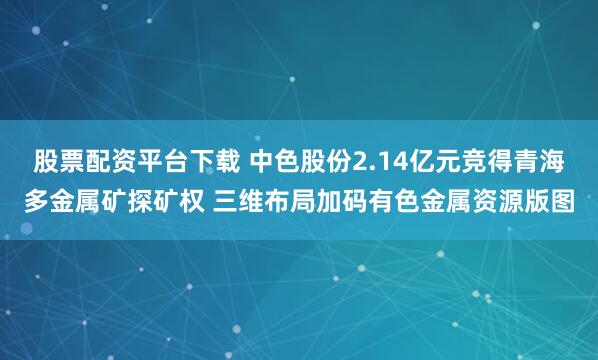 股票配资平台下载 中色股份2.14亿元竞得青海多金属矿探矿权 三维布局加码有色金属资源版图