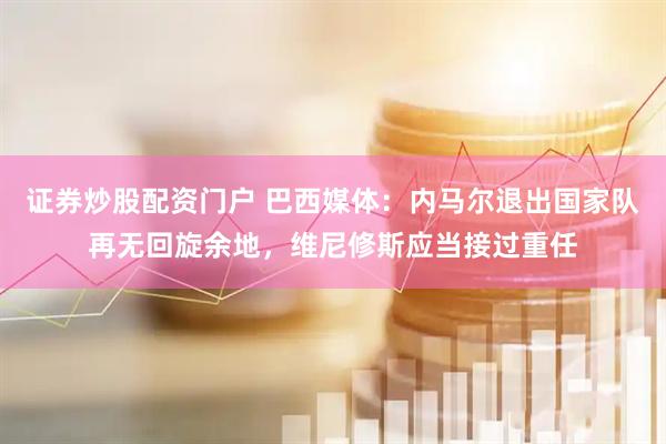 证券炒股配资门户 巴西媒体：内马尔退出国家队再无回旋余地，维尼修斯应当接过重任