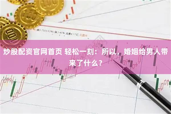 炒股配资官网首页 轻松一刻：所以，婚姻给男人带来了什么？